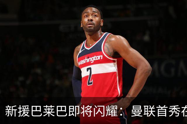 新援巴莱巴即将闪耀：曼联首秀在呼唤！
