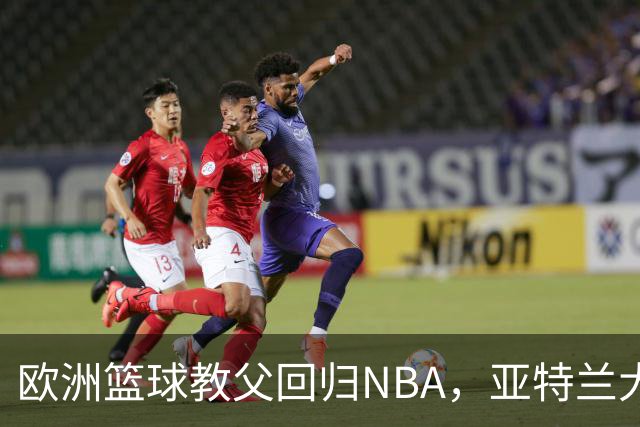欧洲篮球教父回归NBA，亚特兰大老鹰的新辅助！